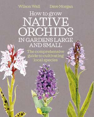 How to Grow Native Orchids in Gardens Large and Small: the comprehensive guide to cultivating local species de Wilson Wall