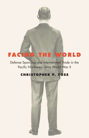 Facing the World: Defense Spending and International Trade in the Pacific Northwest Since World War II de Christopher P. Foss