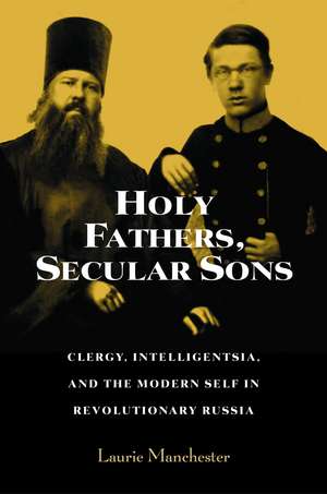 Holy Fathers, Secular Sons: Clergy, Intelligentsia, and the Modern Self in Revolutionary Russia de Laurie Manchester