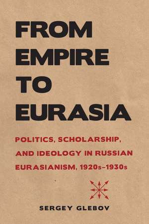 From Empire to Eurasia: Politics, Scholarship, and Ideology in Russian Eurasianism, 1920s–1930s de Sergey Glebov