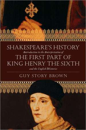 Shakespeare's History: Introduction to the Interpretation of the First Part of King Henry the Sixth and the English Histories de Guy Story Brown