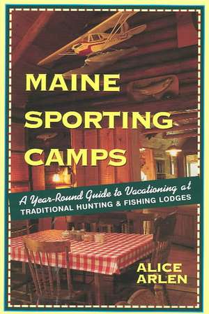 Maine Sporting Camps – The Year–Round Guide to Vacationing at Traditional Hunting & Fishing Lodges 3e de Alice Arlen