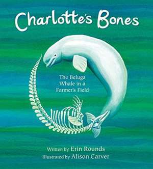 Charlotte`s Bones – The Beluga Whale in a Farmer`s Field de Erin Rounds