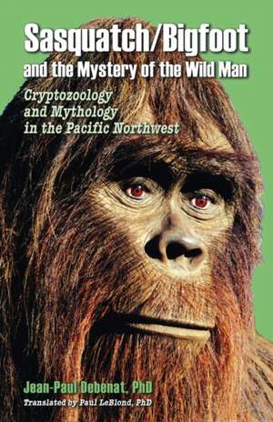 Sasquatch/Bigfoot and the Mystery of the Wild Man: Cryptozoology and Mythology in the Pacific Northwest de Jean-Paul Debenat Ph.D.