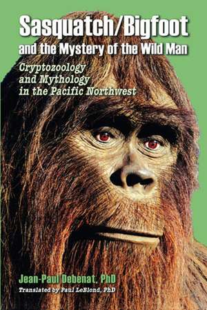 Sasquatch/Bigfoot and the Mystery of the Wild Man: Cryptozoology and Mythology in the Pacific Northwest de Jean-Paul Debenat Ph.D.