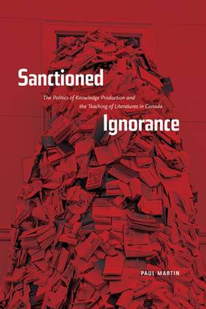 Sanctioned Ignorance: The Politics of Knowledge Production and the Teaching of the Literatures of Canada de The Right Honourable Paul Martin PC, CC