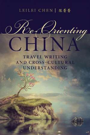 Re-Orienting China: Travel Writing and Cross-Cultural Understanding de Leilei Chen