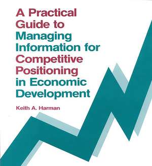 A Practical Guide to Managing Information for Competitive Positioning in Economic Development de Keith Harman