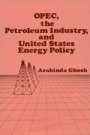 OPEC, the Petroleum Industry, and United States Energy Policy de Arabinda Ghosh