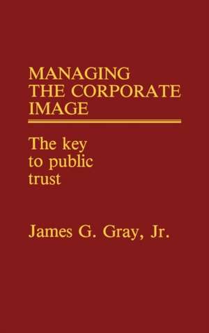 Managing the Corporate Image: The Key to Public Trust de James G. Gray