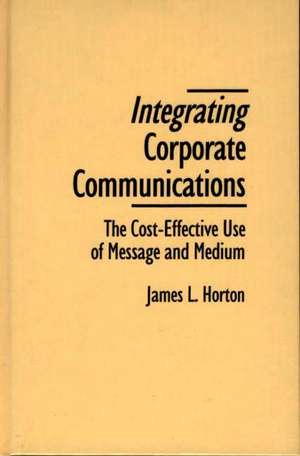 Integrating Corporate Communications: The Cost-Effective Use of Message and Medium de James L. Horton