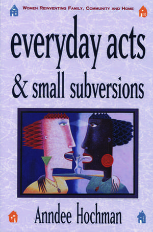 Everyday Acts and Small Subversions: Women Reinventing Family, Community and Home de Anndee Hochman