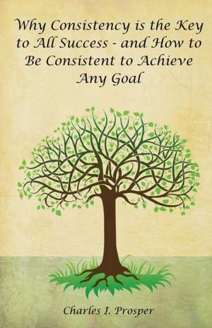 Why Consistency Is the Key to All Success - And How to Be Consistent to Achieve Any Goal de Charles I. Prosper