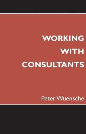 Working with Consultants: How to Become a More Effective Client and Maximize the Value from Consulting Projects de Peter Wuensche