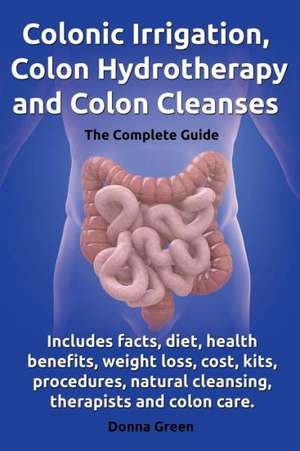 Colonic Irrigation, Colon Hydrotherapy and Colon Cleanses.Includes Facts, Diet, Health Benefits, Weight Loss, Cost, Kits, Procedures, Natural Cleansin de Donna Green