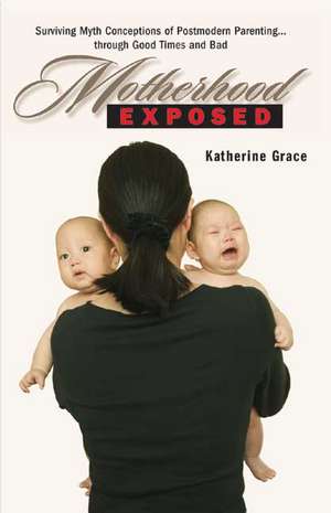 Motherhood Exposed: Surviving Myth Conceptions of Postmodern Parenting . . . Through Good Times and Bad de Katherine Grace