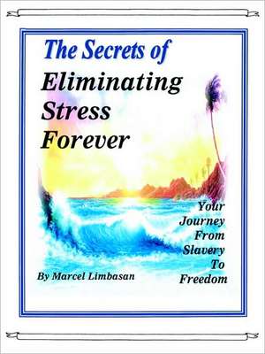 The Secrets of Eliminating Stress Forever, Your Journey from Slavery to Freedom de Marcel Limbasan