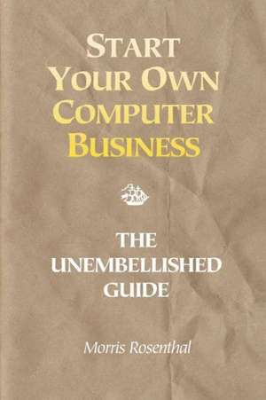 Start Your Own Computer Business: The Unembellished Guide de Morris Rosenthal