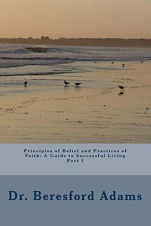 Principles of Belief and Practices of Faith: A Guide to Successful Living Part I de Beresford Adams