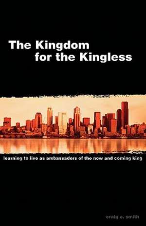 The Kingdom for the Kingless: Learning to Live as Ambassadors of the Now-And-Coming King de Craig A. Smith