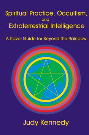 Spiritual Practice, Occultism, and Extraterrestrial Intelligence: A Travel Guide for Beyond the Rainbow de Judy Ann Kennedy