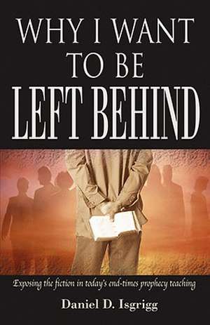 Why I Want to Be Left Behind: Exposing the Fiction in Today's End-Times Prophecy Teaching de Daniel D. Isgrigg