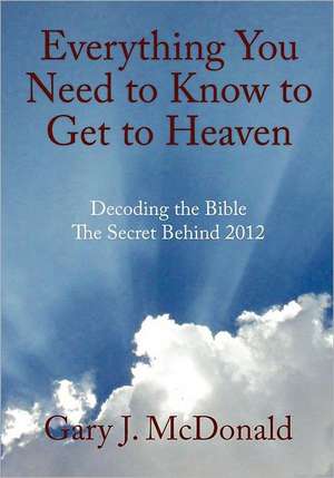 Everything You Need to Know to Get to Heaven: Decoding the Bible - The Secret Behind 2012 de Gary J. McDonald