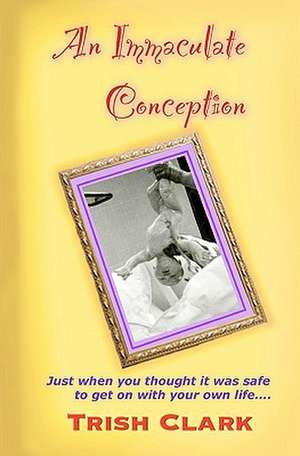 An Immaculate Conception: Just When You Thought It Was Safe to Get on with Your Own Life de Trish Clark