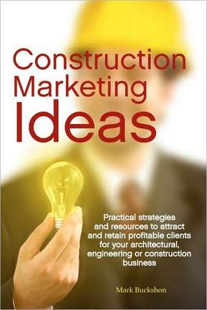 Construction Marketing Ideas: Practical Strategies and Resources to Attract and Retain Clients for Your Architectural, Engineering or Construction B de Mark Philip Buckshon