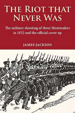 The Riot That Never Was: The Military Shooting of Three Montrealers in 1832 and the Official Cover-Up de James Jackson