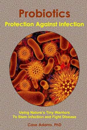 Probiotics - Protection Against Infection: Using Nature's Tiny Warriors to Stem Infection and Fight Disease de Casey Adams