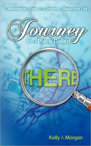 Journey to a Place Called There: A Navigation Guide for Creating a Balanced Life de Kelly A. Morgan