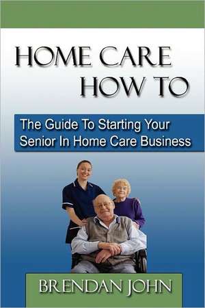 Home Care How to: The Guide to Starting Your Senior in Home Care Business de Brendan John