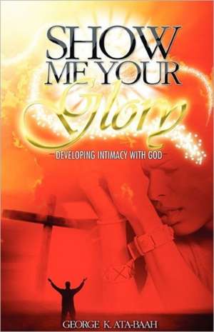 Show Me Your Glory Developing Intimacy with God: Ancient Myths & Scientific Theories of an Approaching Global Cataclysm de George K Ata-Baah