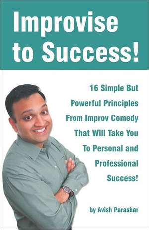 Improvise to Success!: 16 Simple But Powerful Principles from Improv Comedy That Will Take You to Personal and Professional Success! de Avish Parashar