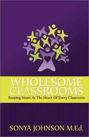 Wholesome Classrooms: Keeping Heart at the Heart of Every Classroom de Sonya Johnson M. Ed