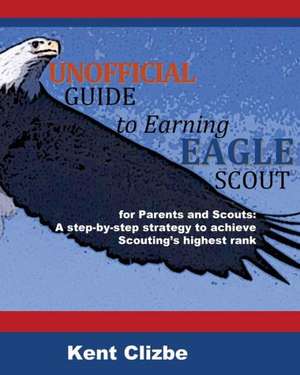 Unofficial Guide to Earning Eagle Scout: A Step-By-Step Strategy to Achieve Scouting's Highest Rank de Kent Clizbe