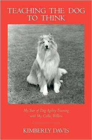 Teaching the Dog to Think: My Year of Dog Agility Training with My Collie, Willow de Kimberly Davis