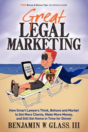 Great Legal Marketing: How Smart Lawyers Think, Behave and Market to Get More Clients, Make More Money, and Still Get Home in Time for Dinner de Benjamin W. Glass