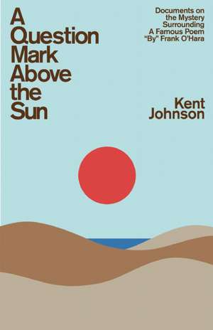 A Question Mark Above the Sun: Documents on the Mystery Surrounding a Famous Poem "By" Frank O'Hara de Kent Johnson