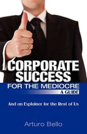 Corporate Success for the Mediocre - A Guide: And an Explainer for the Rest of Us de Arturo Bello