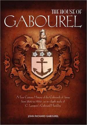 The House of Gabourel: A Four Century History of the Gabourels of Jersey from 1500 to 1900, an In-Depth Study of C. Langton's Gabourel Herald de John Richard Gabourel