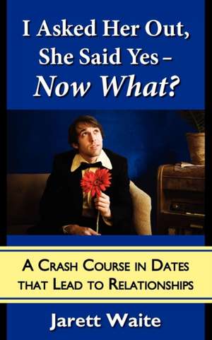 I Asked Her Out, She Said Yes - Now What? A Crash Course in Dates That Lead to Relationships de Jarett William Waite