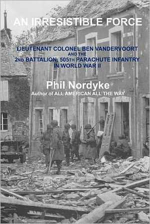 An Irresistible Force: Lieutenant Colonel Ben Vandervoort and the 2nd Battalion, 505th Parachute Infantry in World War II de Phil Nordyke