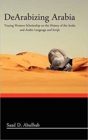 Dearabizing Arabia: Tracing Western Scholarship on the History of the Arabs and Arabic Language and Script de Saad D. Abulhab