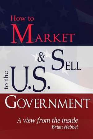 How to Market and Sell to the U.S. Government a View from the Inside de Brian Hebbel