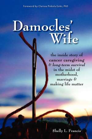 Damocles' Wife: The Inside Story of Cancer Caregiving & Long-Term Survival in the Midst of Motherhood, Marriage & Making Life Matter de Shelly L. Francis