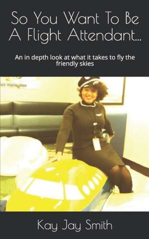 So You Want To Be A Flight Attendant...: An in depth look at what it takes to fly the friendly skies de Kay Jay Smith