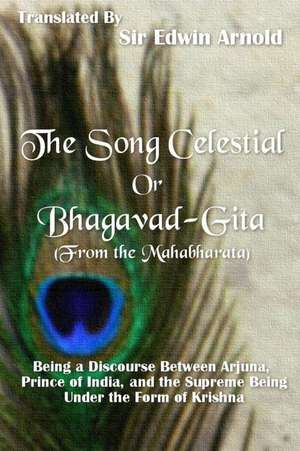 The Song Celestial or Bhagavad-Gita (from the Mahabharata): Being a Discourse Between Arjuna, Prince of India, and the Supreme Being Under the Form of de Sir Edwin Arnold