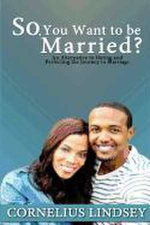 So, You Want to Be Married?: An Alternative to Dating and Perfecting the Journey to Marriage de Cornelius Lindsey